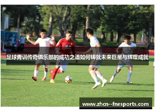 足球青训传奇俱乐部的成功之道如何铸就未来巨星与辉煌成就 足球青训传奇俱乐部的成功之道如何铸就未来巨星与辉煌成就