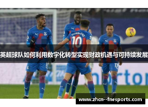 英超球队如何利用数字化转型实现财政机遇与可持续发展 英超球队如何利用数字化转型实现财政机遇与可持续发展