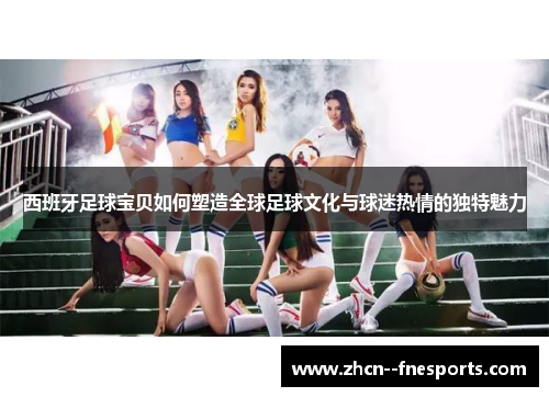 西班牙足球宝贝如何塑造全球足球文化与球迷热情的独特魅力