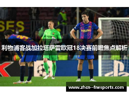利物浦客战加拉塔萨雷欧冠18决赛前瞻焦点解析 利物浦客战加拉塔萨雷欧冠18决赛前瞻焦点解析