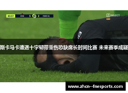 斯卡马卡遭遇十字韧带重伤恐缺席长时间比赛 未来赛季成疑 斯卡马卡遭遇十字韧带重伤恐缺席长时间比赛 未来赛季成疑