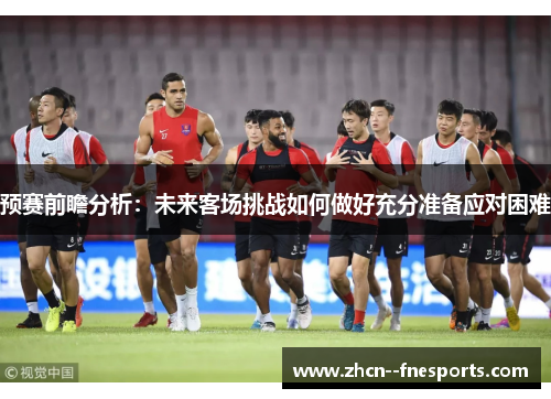 预赛前瞻分析:未来客场挑战如何做好充分准备应对困难 预赛前瞻分析:未来客场挑战如何做好充分准备应对困难