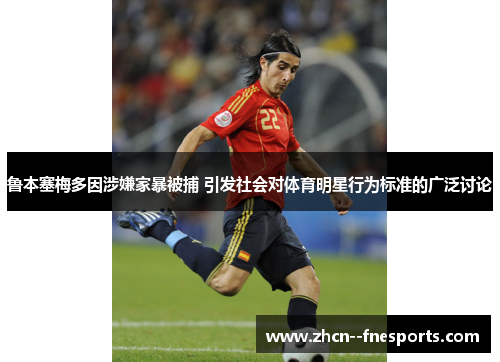 鲁本塞梅多因涉嫌家暴被捕 引发社会对体育明星行为标准的广泛讨论 鲁本塞梅多因涉嫌家暴被捕 引发社会对体育明星行为标准的广泛讨论