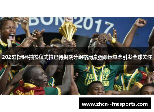 2025非洲杯抽签仪式拉巴特揭晓分组格局豪强命运悬念引发全球关注 2025非洲杯抽签仪式拉巴特揭晓分组格局豪强命运悬念引发全球关注